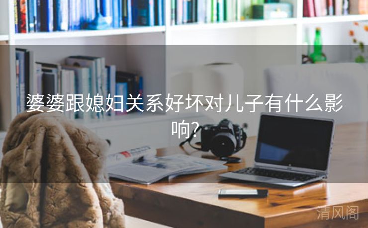 婆婆跟媳妇关系好坏对儿子有什么影响?  第1张