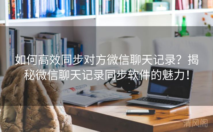 如何全效同步对方微信聊天记录？揭秘微信聊天记录同步应用魅力！  第3张