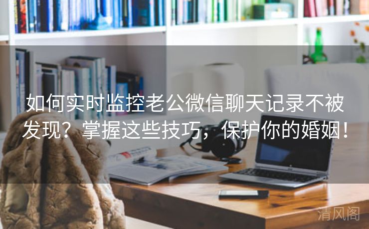 如何实时监控老公微信聊天记录不被发现？掌握这些技巧，呵护你婚姻！  第3张