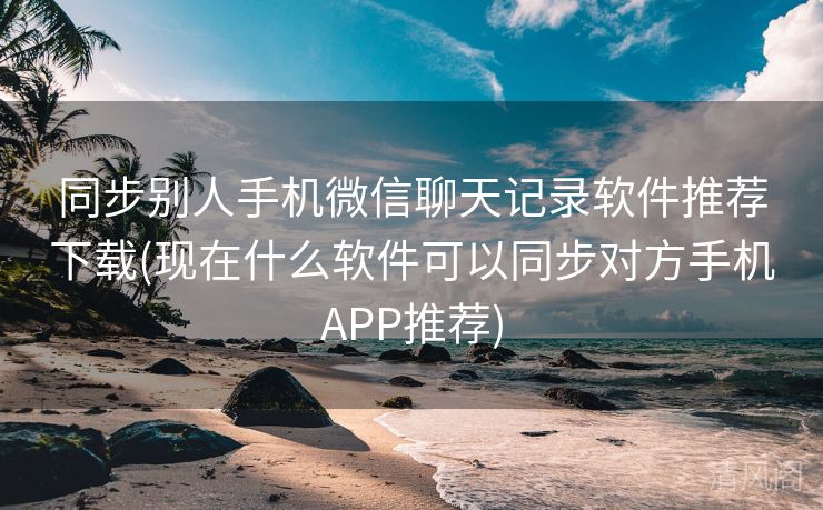 同步别人手机微信聊天记录应用专家推荐下载〔现在什么应用可以同步对方手机APP专家推荐〕  第1张