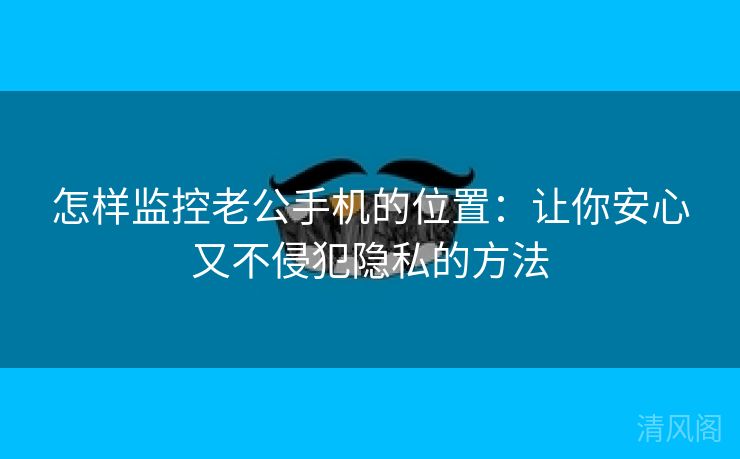 怎样监控老公手机位置：让你安心又不侵犯秘密方法  第1张