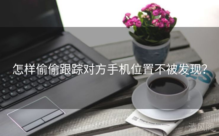 怎样偷偷跟踪对方手机位置不被发现？  第2张