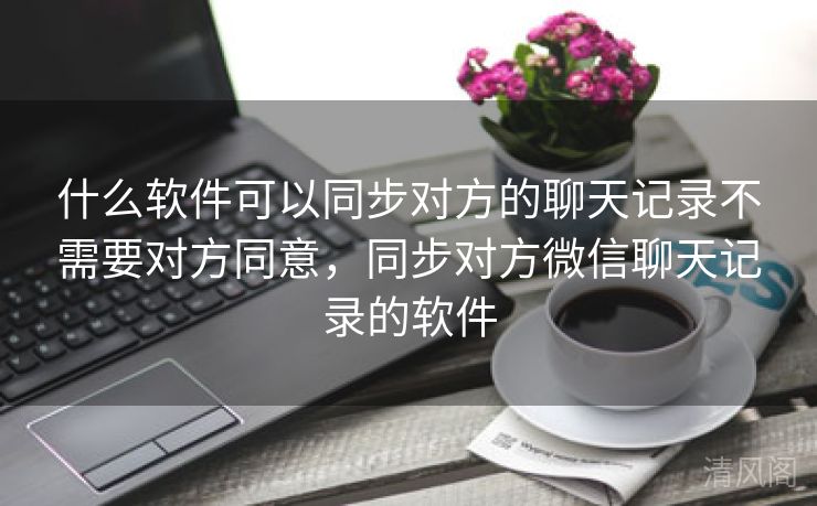 什么应用可以同步对方聊天记录不须要对方同意，同步对方微信聊天记录应用  第1张