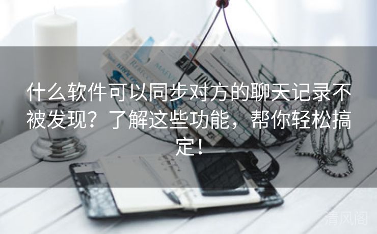 什么应用可以同步对方聊天记录不被发现？解这些功能，帮你轻松搞定！  第2张