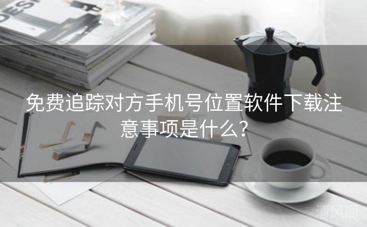 全民免单追踪对方手机号位置应用下载注意事项是什么？  第3张