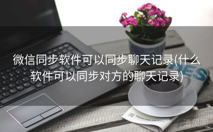 微信同步应用可以同步聊天记录〔什么应用可以同步对方聊天记录〕  第1张