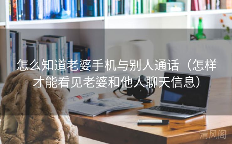 怎么晓得老婆手机与别人通话〔怎样才能看见老婆、他人聊天信息〕  第3张