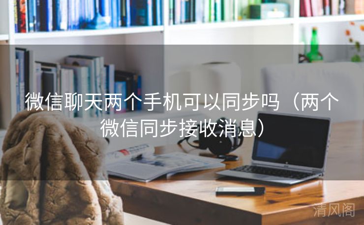 微信聊天两个手机可以同步吗〔两个微信同步接收消息〕  第3张
