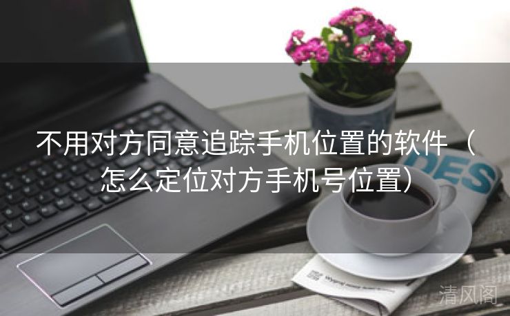 不用对方同意追踪手机位置应用〔怎么定位对方手机号位置〕  第3张