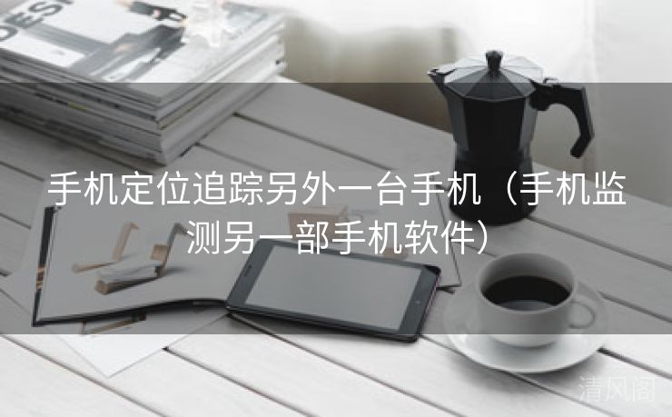 手机定位追踪另外一台手机〔手机监测另一部手机应用〕  第1张