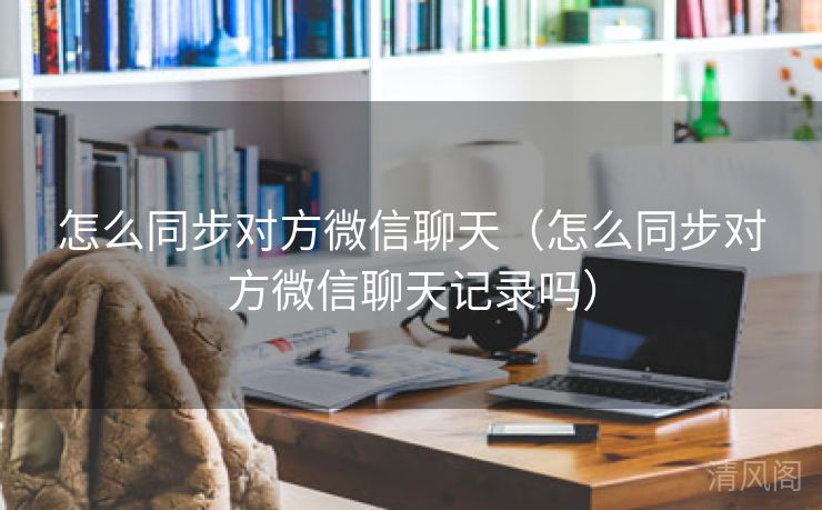 怎么同步对方微信聊天〔怎么同步对方微信聊天记录吗〕  第2张