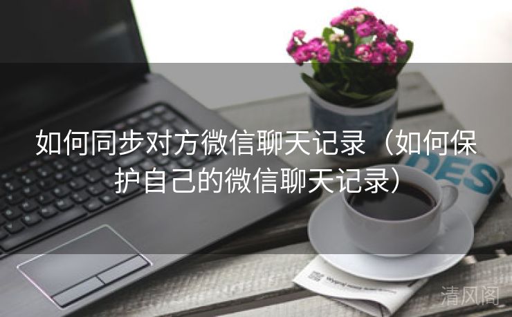 如何同步对方微信聊天记录〔如何呵护自己微信聊天记录〕  第3张